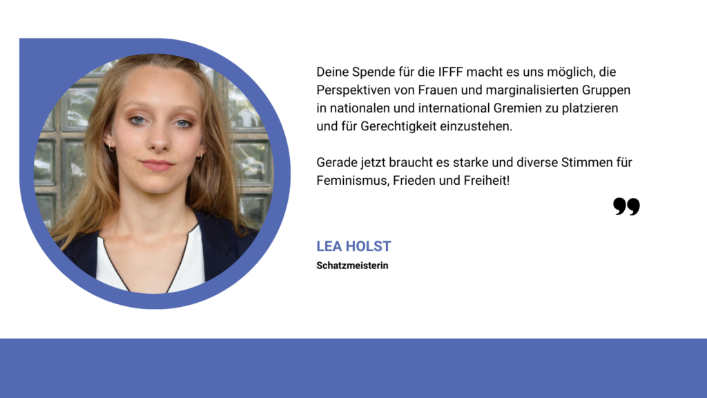 Zitat von Lea Holst: Deine Spende für die IFFF macht es uns möglich, die Perspektiven von Frauen und marginalisierten Gruppen in nationalen und international Gremien zu platzieren und für Gerechtigkeit einzustehen.